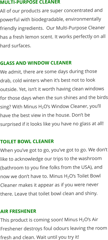 MULTI-PURPOSE CLEANER All of our products are super concentrated and powerful with biodegradable, environmentally friendly ingredients.  Our Multi-Purpose Cleaner has a fresh lemon scent. It works perfectly on all hard surfaces.  GLASS AND WINDOW CLEANER We admit, there are some days during those drab, cold winters when it’s best not to look outside. Yet, isn’t it worth having clean windows for those days when the sun shines and the birds sing? With Minus H2O’s Window Cleaner, you’ll have the best view in the house. Don’t be surprised if it looks like you have no glass at all!   TOILET BOWL CLEANER When you’ve got to go, you’ve got to go. We don’t like to acknowledge our trips to the washroom (bathroom to you fine folks from the USA), and now we don’t have to. Minus H2O’s Toilet Bowl Cleaner makes it appear as if you were never there. Leave that toilet bowl clean and shiny.  AIR FRESHENER This product is coming soon! Minus H2O’s Air Freshener destroys foul odours leaving the room fresh and clean. Wait until you try it!
