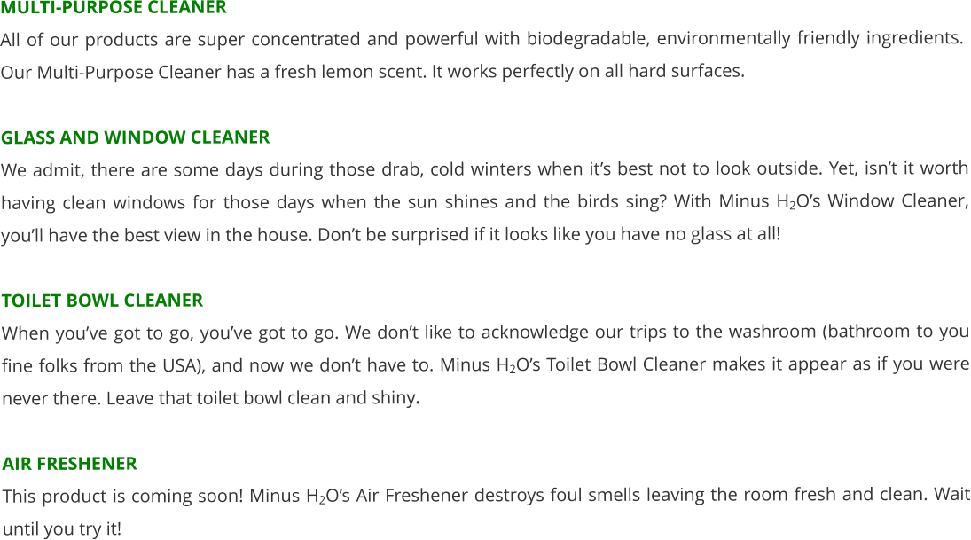 MULTI-PURPOSE CLEANER All of our products are super concentrated and powerful with biodegradable, environmentally friendly ingredients.  Our Multi-Purpose Cleaner has a fresh lemon scent. It works perfectly on all hard surfaces.  GLASS AND WINDOW CLEANER We admit, there are some days during those drab, cold winters when it’s best not to look outside. Yet, isn’t it worth having clean windows for those days when the sun shines and the birds sing? With Minus H2O’s Window Cleaner, you’ll have the best view in the house. Don’t be surprised if it looks like you have no glass at all!   TOILET BOWL CLEANER When you’ve got to go, you’ve got to go. We don’t like to acknowledge our trips to the washroom (bathroom to you fine folks from the USA), and now we don’t have to. Minus H2O’s Toilet Bowl Cleaner makes it appear as if you were never there. Leave that toilet bowl clean and shiny.  AIR FRESHENER This product is coming soon! Minus H2O’s Air Freshener destroys foul smells leaving the room fresh and clean. Wait until you try it!